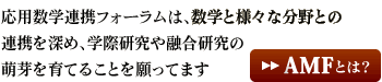 応用数学連携フォーラムは、数学と様々な分野との連携を深め、学際研究や融合研究の萌芽を育てることを願ってます AMFとは？